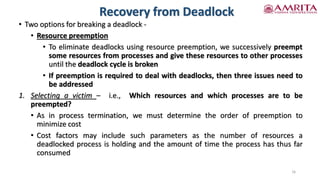 Recovery from Deadlock
• Two options for breaking a deadlock -
• Resource preemption
• To eliminate deadlocks using resource preemption, we successively preempt
some resources from processes and give these resources to other processes
until the deadlock cycle is broken
• If preemption is required to deal with deadlocks, then three issues need to
be addressed
1. Selecting a victim – i.e., Which resources and which processes are to be
preempted?
• As in process termination, we must determine the order of preemption to
minimize cost
• Cost factors may include such parameters as the number of resources a
deadlocked process is holding and the amount of time the process has thus far
consumed
16
 