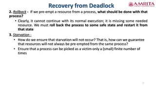 Recovery from Deadlock
2. Rollback - If we pre-empt a resource from a process, what should be done with that
process?
• Clearly, it cannot continue with its normal execution; it is missing some needed
resource. We must roll back the process to some safe state and restart it from
that state
3. Starvation -
• How do we ensure that starvation will not occur? That is, how can we guarantee
that resources will not always be pre-empted from the same process?
• Ensure that a process can be picked as a victim only a (small) finite number of
times
17
 