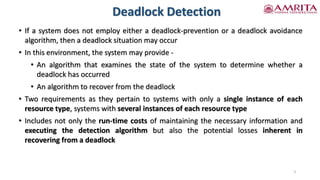 Deadlock Detection
• If a system does not employ either a deadlock-prevention or a deadlock avoidance
algorithm, then a deadlock situation may occur
• In this environment, the system may provide -
• An algorithm that examines the state of the system to determine whether a
deadlock has occurred
• An algorithm to recover from the deadlock
• Two requirements as they pertain to systems with only a single instance of each
resource type, systems with several instances of each resource type
• Includes not only the run-time costs of maintaining the necessary information and
executing the detection algorithm but also the potential losses inherent in
recovering from a deadlock
3
 