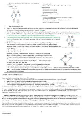 3
Deadlocks (Galvin)

 Given the definitionof a resource-allocationgraph, it canbe shownthat, ifthe graphcontains nocycles, then noprocess in the system is
deadlocked. If the graph does containa cycle, then a deadlock MAY exist.
 If each resource type has exactlyone instance, thena cycle implies that a deadlockhas occurred. If the cycle involves only a set of resource
types, eachof which has onlya single instance, thena deadlockhas occurred. Eachprocessinvolvedinthe cycl e is deadlocked. Inthis case, a
cycle in the graphis botha necessaryanda sufficient condition for the existence of deadlock.
 If each resource type has severalinstances, thena cycle doesnot necessarilyimplythat a deadlock has
occurred. In this case, a cycle inthe graphis a necessarybut not a sufficient conditionfor the existence
of deadlock.
 To illustrate this concept, we returnto the resource-allocationgraphdepicted in Figure 7.1. Suppose
that process P3 requests an instance of resource type R2. Since noresource instance is currently
available, we add a request edge P3→ R2 to the graph(Figure 7.2). At this point, two minimal cycles exist
in the system:
P1 → R1 → P2 → R3 → P3 → R2 → P1
P2 → R3 → P3 → R2 → P2
Processes P1, P2, and P3 are deadlocked. ProcessP2 is waiting for the resource R3,
which is heldbyprocess P3. Process P3 is waitingfor either process P1 or processP2 to
release resource R2. Inaddition, processP1 is waiting for process P2 to release resource
R1.
Now consider the resource-allocationgraphinFigure 7.3. In this example, we also
have a cycle: P1 → R1 → P3 → R2 → P1
However, there is no deadlock. Observe that processP4 mayrelease its instance of
resource type R2. That resource canthen be allocatedto P3, breakingthe cycle.
In summary, if a resource-allocationgraphdoes not have a cycle, thenthe systemis
not in a deadlockedstate. If there is a cycle, then the system mayor maynot be ina deadlocked state. Thisobservationis important whenwe
deal withthe deadlock problem.
METHODS FOR HANDLING DEADLOCKS
We can deal withthe deadlockprobleminone of three ways:
 We can use a protocol to prevent or avoiddeadlocks, ensuringthat the systemwill never enter a deadlockedstate.
 We can allowthe system to enter a deadlockedstate, detect it, andrecover.
 We can ignore the problem altogether andpretendthat deadlocks never occur inthe system (andrestart manually).
The thirdsolution is the one usedbymost operating systems, including Linux andWindows.
Next, we elaborate brieflyon eachof the three methods for handling deadlocks. Then, inSections 7.4 through7.7, we present detailedalgorithms.
To ensure that deadlocks never occur, the system can useeither a deadlock preventionor a deadlock-avoidance scheme. Deadlock prevention provides
a set of methods to ensure that at least one ofthe four necessaryconditions cannot hold. These methods prevent deadlocks by constraining how
requests for resources canbe made.
Deadlock avoidance requires that the operatingsystem be givenadditional informationin advance concerning whichresourcesa process will
request and use duringits lifetime. Withthis additional knowledge, the operating system can decide for eachrequest whether or not the process should
wait. To decide whether the current request canbe satisfiedor must be delayed, the systemmust consider the resources curre ntlyavailable, the
resources currentlyallocatedto each process, and the future requests andreleases ofeachprocess.
If a systemdoesnot employeither a deadlock-preventionor a deadlockavoidance algorithm, thena deadlocksituationmayarise. In thisenvironment,
the systemcanprovide analgorithmthat examines the state of the system to determine whether a deadlock hasoccurred and analgorithm torecover
from the deadlock(ifa deadlockhas indeedoccurred). We discuss these issues inSection 7.6 and Section7.7.
 