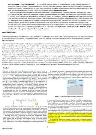 5
Deadlocks (Galvin)
was F(first mutex) = 1 and F(secondmutex) = 5 then thread twocouldnot request the locks out of order. Keep inmindthat developingan
ordering, or hierarchy, does not in itselfprevent deadlock. It is upto applicationdevelopers to write programs that follow the ordering. Also
note that the functionF should be defined according to the normalorder of usage of the resources in a system. For example, because the tape
drive is usuallyneededbefore the printer, it wouldbe reasonable to define F(tape drive)<F(printer).
Althoughensuring that resources are acquiredinthe proper order is the responsibilityof applicationdevelopers, certain software canbe
usedto verifythat locks are acquiredinthe proper order andto give appropriate warnings whenlocks are acquiredout of order anddeadlock
is possible. One lock-order verifier, whichworks on BSD versions of UNIXsuchas FreeBSD, is knownas witness. Witness uses mutual-exclusion
locks to protect critical sections, as describedinChapter 5. It works bydynamicallymaintaining the relationship oflock orders ina system. Let’s
use the program shown inFigure 7.4 as anexample. Assume that thread one is the first to acquire the locks anddoes sointh e order (1) first
_mutex, (2) second_mutex. Witness records the relationshipthat first mutex must be acquiredbefore secondmutex. Ifthread twolater
acquires the locks out of order, witness generates a warning message onthe systemconsole. It is also important to note that imposing a lock
ordering does not guarantee deadlockprevention if locks can be acquireddynamically (Rest of the content relevant, but SKIPPED at present,
including other code segment, and a short “Do it yourself” exercise).
DEADLOCK AVOIDANCE
As we saw, deadlock-prevention algorithms prevent deadlocks bylimitinghowrequests canbe made. The limits ensure that at least one of the necessary
conditions for deadlockcannot occur. Possible side effects of preventing deadlocks bythis method, however, are low device u tilizationandreduced
systemthroughput.
An alternative methodfor avoidingdeadlocks is to require additional information about how resources are to be requested. For example, in a system
with one tape drive andone printer, the systemmight needto know that process Pwill request first the tape drive and thenthe printer before releasing
both resources, whereasprocessQ will request first the printer andthen the tape drive. Withthis knowledge of the complete sequence ofrequests and
releases for each process, the system can decide for each request whether or not the processshould wait inorder to avoida possible future deadlock.
Each request requires that inmaking this decision the system consider the resources currentlyavailable, the resources curre ntlyallocated toeach
process, andthe future requests andreleasesof each process.
The various algorithms that use this approach differ in the amount andtype of information required. The simplest andmost useful modelrequires that
each process declare the maximumnumber ofresources ofeachtype that it mayneed. Giventhis a priori information, it is possible to construct an
algorithmthat ensures that the system will never enter a deadlocked state. A deadlock-avoidance algorithm dynamicallyexaminesthe resource-
allocationstate to ensure that a circular-wait conditioncannever exist. The resource allocation state is definedbythe number ofavailable andallocated
resources and the maximum demands ofthe processes. Inthe following sections, we explore two deadlock-avoidance algorithms.
Safe State
 