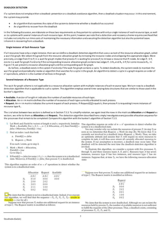 7
Deadlocks (Galvin)
DEADLOCK DETECTION
If a systemdoesnot employeither a deadlock-preventionor a deadlockavoidance algorithm, thena deadlocksituationmayoccur. Inthis environment,
the systemmayprovide:
 An algorithmthat examines the state of the systemto determine whether a deadlockhas occurred
 An algorithmto recover from the deadlock
In the followingdiscussion, we elaborate onthese two requirements as theypertainto systems withonlya single instance of eachresource type, as well
as to systems with several instancesof eachresource type. At this point, however,we note that a detection-and-recoveryscheme requiresoverheadthat
includes not onlythe run-time costs of maintaining the necessaryinformationandexecutingthe detection algorithm but alsothe potentiallosses
inherent in recoveringfrom a deadlock.
Single Instance of Each Resource Type
If all resources have onlya single instance, then we candefine a deadlock detectionalgorithmthat usesa variant of the resource-allocation graph, called
a wait-for graph. We obtainthisgraphfrom the resource-allocation graph by removing the resource nodes andcollapsing the appropriate edges. More
precisely, anedge from Pi to Pj in a wait-for graph implies that process Pi is waitingfor processPj to release a resource that Pi needs. An edge Pi → Pj
exists ina wait-for graphifandonlyif the correspondingresource allocationgraphcontains two edges Pi → Rq and Rq → Pj for some resource Rq . In
Figure 7.9, we present a resource-allocationgraphandthe correspondingwait-for graph.
As before, a deadlock exists inthe system if andonlyif the wait-for graphcontains a cycle. To detect deadlocks, the systemneeds to maintain the
wait for graphandperiodicallyinvoke analgorithm that searches for a cycle inthe graph. An algorithmto detect a cycle in a graphrequires an order of
n2 operations, where n is the number of vertices inthe graph.
Several Instances of a Resource Type
The wait-for graph scheme is not applicable to a resource-allocation system withmultiple instances ofeachresource type. We turn now to a deadlock
detection algorithm that is applicable to sucha system. The algorithm employs several time-varyingdata structures that are similar to those used inthe
banker’s algorithm:
• Available. A vector of length m indicates the number of available resources ofeachtype.
• Allocation. An n × m matrix defines the number of resources of each type currentlyallocated to each process.
• Request. An n × m matrix indicates the current request of each process. If Request[i][j] equals k, thenprocess Pi is requesting k more instances of
resource type Rj .
The ≤ relation betweentwo vectors is defined as in Section7.5.3. To simplifynotation, we again treat the rows in the matricesAllocationand Request as
vectors;we refer to them as Allocationi and Requesti . The detectionalgorithm describedhere simplyinvestigateseverypossible allocationsequence for
the processes that remainto be completed. Compare this algorithm withthe banker’s algorithm of Section7.5.3.
 