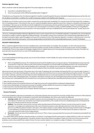 8
Deadlocks (Galvin)
Detection-Algorithm Usage
When should we invoke the detectionalgorithm? The answer depends ontwo factors:
 How oftenis a deadlock likelyto occur?
 How manyprocesses willbe affected bydeadlock when it happens?
If deadlocks occur frequently, then the detectionalgorithmshould be invokedfrequently. Resources allocated to deadlocked processeswill be idle until
the deadlock canbe broken. Inaddition, the number of processes involvedinthe deadlock cycle maygrow.
Deadlocks occur onlywhensome process makesa request that cannot be grantedimmediately. This request maybe the final request that completes a
chainof waitingprocesses. Inthe extreme, then, we caninvoke the deadlock detectionalgorithmeverytime a request for allocationcannot be gra nted
immediately. In thiscase, we can identifynot onlythe deadlocked set of processesbut alsothe specific process that “caused” the deadlock. (In reality,
each of the deadlocked processesis a linkinthe cycle in the resource graph, so all ofthem, jointly, causedthe deadlock.)If there are manydifferent
resource types, one request maycreate manycycles inthe resource graph, eachcycle completedbythe most recent request and “caused” bythe one
identifiable process.
Of course, invokingthe deadlock-detectionalgorithm for everyresource request willincur considerable overhead in computationtime. A lessexpensive
alternative is simplyto invoke the algorithmat definedintervals—for example, once per hour or whenever CPU utilizationdrops below40 percent. (A
deadlock eventuallycripples systemthroughput andcauses CPU utilizationto drop.) Ifthe detection algorithm is invokedat arbitrarypoints in time, the
resource graph maycontainmanycycles. Inthiscase, we generallycannot tell whichof the manydeadlockedprocesses “caused” the deadlock.
RECOVERY FROMDEADLOCK
When a detectionalgorithmdetermines that a deadlock exists, severalalternatives are available. One possibilityis to informthe operator that a
deadlock hasoccurred and to let the operator deal withthe deadlock manually. Another possibilityis to let the systemrecove r fromthe deadlock
automatically. There are two options for breaking a deadlock. One is simplyto abort one or more processes to b reakthe circular wait. The other is to
preempt some resources fromone or more ofthe deadlockedprocesses.
Process Termination
To eliminate deadlocks byaborting a process, we use one of two methods. In bothmethods, the system reclaims all resources allocated to the
terminatedprocesses.
 Abort all deadlocked processes. This methodclearlywill break the deadlockcycle, but at great expense. The deadlockedprocesses mayhave
computedfor a long time, andthe results ofthese partial computations must be discarded andprobablywill have to be recomputed later.
 Abort one process at a time until the deadlock cycle is eliminated. This methodincurs considerable overhead, since after eachprocess is
aborted, a deadlock-detectionalgorithm must be invokedto determine whether anyprocesses are still deadlocked.
Aborting a process maynot be easy. If the process was inthe midst of updatinga file, terminating it will leave that file in anincorrect state. Similarly, if
the processwas in the midst of printing data on a printer, the system must reset the printer to a correct state before printingthe next job. Ifthe partial
termination methodis used, then we must determine which deadlockedprocess (or processes) shouldbe terminated. Thisdeterminationis a policy
decision, similar to CPU-schedulingdecisions. The questionis basicallyaneconomic one; we should abort those processes whose terminationwill incur
the minimum cost. Unfortunately, the term minimumcost is not a precise one. Manyfactors mayaffect whichprocessis chosen, including:
1. What the priorityof the process is
2. How long the process hascomputedandhowmuchl onger the process will compute before completing its designatedtask
3. How manyandwhat types of resources the process has used(for example, whether the resources are simple to preempt)
4. How manymore resources the process needs inorder to complete
5. How manyprocesseswill needto be terminated6. Whether the process is interactive or batch
Resource Preemption
To eliminate deadlocks using resource preemption, we successivelypreempt some resources from processes andgive these resources to other processes
until the deadlock cycle is broken. If preemptionis requiredto deal withdeadlocks, then three issues needto be addressed:
 Selecting a victim. Which resources andwhich processes are to be preempted?As inprocesstermination, we must determine the order of
preemption to minimize cost. Cost factors mayinclude suchparameters as the number of resources a deadlockedprocessis holding and the
amount of time the process has thus far consumed.
 Rollback. If we preempt a resource from a process, what shouldbe done withthat process?Clearly, it cannot continue withits normal
execution;it is missing some neededresource. We must roll backthe process to some safe state andrestart it from that state. Since, in
general, it is difficult to determine what a safe state is, the simplest solutionis a total rollback:abort the process andthenrestart it. Althoughit
is more effective to roll back the process onlyas far as necessaryto breakthe deadlock, thismethodrequires the system to keepmore
informationabout the state ofallrunning processes.
 Starvation. How do we ensure that starvation will not occur? That is, howcanwe guarantee that resources will not always be preemptedfrom
the same process?
In a system where victim selection is basedprimarilyon cost factors, it mayhappenthat the same process is always pickedas a victim. As a result, this
process never completesits designatedtask, a starvationsituation anypractical systemmust address. Clearly, we must ensure that a processcanbe
pickedas a victim onlya (small)finite number of times. The most common solutionis to include the number of rollbacks inthe cost factor.
 