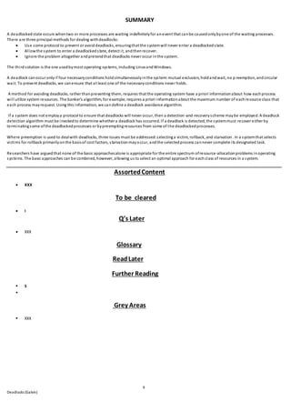 9
Deadlocks (Galvin)
SUMMARY
A deadlockedstate occurs whentwo or more processes are waiting indefinitelyfor anevent that canbe causedonlybyone of the waiting processes.
There are three principal methods for dealing withdeadlocks:
 Use some protocol to prevent or avoiddeadlocks, ensuringthat the systemwill never enter a deadlockedstate.
 Allowthe system to enter a deadlockedstate, detect it, andthenrecover.
 Ignore the problem altogether andpretendthat deadlocks never occur inthe system.
The thirdsolution is the one usedbymost operating systems, including Linux andWindows.
A deadlock canoccur onlyif four necessaryconditions holdsimultaneouslyinthe system:mutual exclusion, holdandwait, no p reemption, andcircular
wait. To prevent deadlocks, we canensure that at least one of the necessaryconditions never holds.
A method for avoiding deadlocks, rather thanpreventing them, requires that the operating system have a priori informationabout how eachprocess
will utilize system resources. The banker’s algorithm, for example, requires a priori informationabout the maximum number of eachresource class that
each process mayrequest. Using this information, we candefine a deadlock avoidance algorithm.
If a system does not employa protocol to ensure that deadlocks will never occur, then a detection-and-recoveryscheme maybe employed. A deadlock
detection algorithm must be invokedto determine whether a deadlock has occurred. If a deadlock is detected, the systemmust recover either by
terminatingsome ofthe deadlockedprocesses or bypreemptingresources from some of the deadlockedprocesses.
Where preemption is used to dealwith deadlocks, three issues must be addressed:selectinga victim, rollback, and starvation . In a systemthat selects
victims for rollback primarilyonthe basisof cost factors, starvationmayoccur, andthe selectedprocess cannever complete its designated task.
Researchers have arguedthat none of the basic approachesalone is appropriate for the entire spectrum ofresource-allocationproblems inoperating
systems. The basic approaches can be combined, however, allowing us to select an optimal approach for eachclass of resources in a system.
AssortedContent
 XXX
To be cleared
 I
Q’s Later
 XXX
Glossary
ReadLater
Further Reading
 S

Grey Areas
 XXX
 