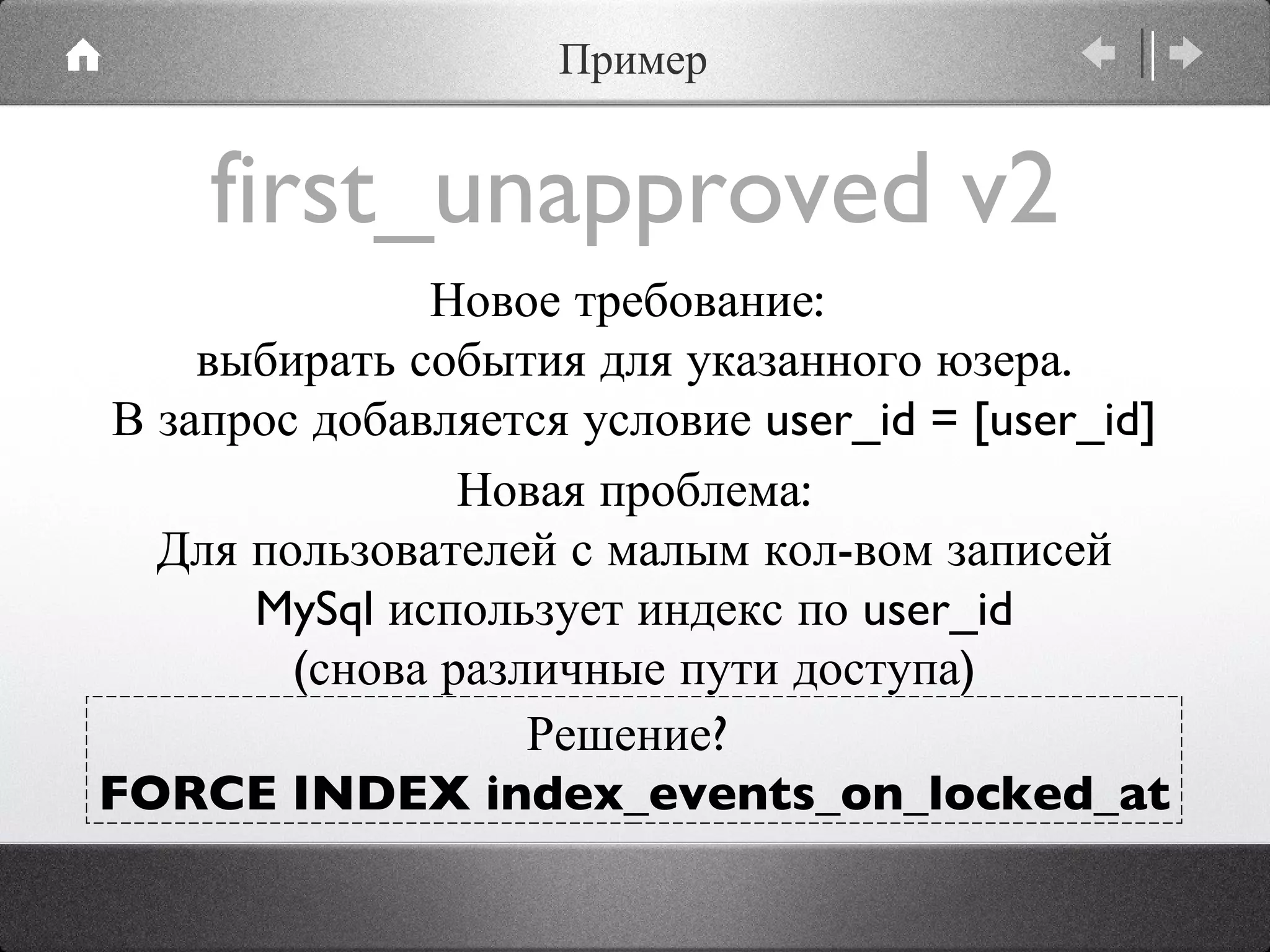 first_unapproved v2 Новое требование:  выбирать события для указанного юзера. В запрос добавляется условие user_id = [user_id] Новая проблема: Для пользователей с малым кол-вом записей MySql использует индекс по user_id (снова различные пути доступа) Решение?  FORCE INDEX index_events_on_locked_at Пример 