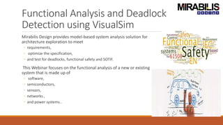 Functional Analysis and Deadlock
Detection using VisualSim
Mirabilis Design provides model-based system analysis solution for
architecture exploration to meet
◦ requirements,
◦ optimize the specification,
◦ and test for deadlocks, functional safety and SOTIF.
This Webinar focuses on the functional analysis of a new or existing
system that is made up of
◦ software,
◦ semiconductors,
◦ sensors,
◦ networks ,
◦ and power systems..
 