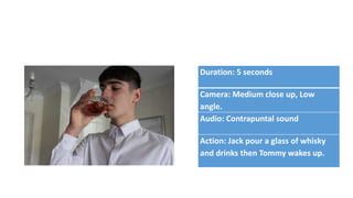Duration: 5 seconds
Camera: Medium close up, Low
angle.
Audio: Contrapuntal sound
Action: Jack pour a glass of whisky
and drinks then Tommy wakes up.
 
