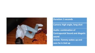 Duration: 5 seconds
Camera: high angle, long shot
Audio: combination of
Contrapuntal Sound and diegetic
sound
Action: Tommy wakes up and
sees he is tied up
 