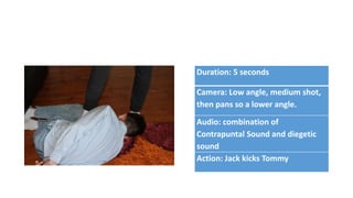 Duration: 5 seconds
Camera: Low angle, medium shot,
then pans so a lower angle.
Audio: combination of
Contrapuntal Sound and diegetic
sound
Action: Jack kicks Tommy
 
