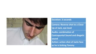 Duration: 3 seconds
Camera: Reverse shot to a Close
Up of Jack, eye level
Audio: combination of
Contrapuntal Sound and diegetic
sound
Action: action shot of Jacks face
as he is kicking Tommy
 