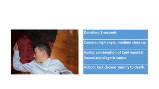 Duration: 3 seconds
Camera: high angle, medium close up
Audio: combination of Contrapuntal
Sound and diegetic sound
Action: Jack choked Tommy to death.
 