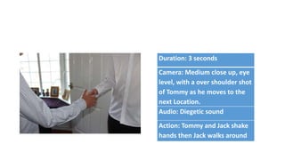 Duration: 3 seconds
Camera: Medium close up, eye
level, with a over shoulder shot
of Tommy as he moves to the
next Location.
Audio: Diegetic sound
Action: Tommy and Jack shake
hands then Jack walks around
 