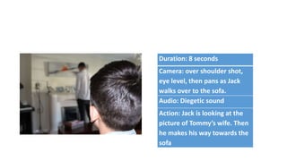 Duration: 8 seconds
Camera: over shoulder shot,
eye level, then pans as Jack
walks over to the sofa.
Audio: Diegetic sound
Action: Jack is looking at the
picture of Tommy’s wife. Then
he makes his way towards the
sofa
 