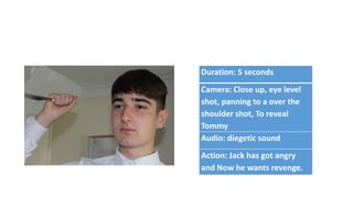 Duration: 5 seconds
Camera: Close up, eye level
shot, panning to a over the
shoulder shot, To reveal
Tommy
Audio: diegetic sound
Action: Jack has got angry
and Now he wants revenge.
 