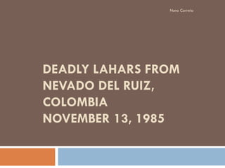 Nuno Correia




DEADLY LAHARS FROM
NEVADO DEL RUIZ,
COLOMBIA
NOVEMBER 13, 1985
 