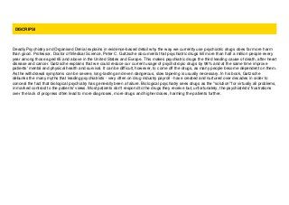 DISCRIPSI
Deadly Psychiatry and Organised Denial explains in evidence-based detail why the way we currently use psychiatric drugs does far more harm
than good. Professor, Doctor of Medical Science, Peter C. Gøtzsche documents that psychiatric drugs kill more than half a million people every
year among those aged 65 and above in the United States and Europe. This makes psychiatric drugs the third leading cause of death, after heart
disease and cancer. Gøtzsche explains that we could reduce our current usage of psychotropic drugs by 98% and at the same time improve
patients' mental and physical health and survival. It can be difficult, however, to come off the drugs, as many people become dependent on them.
As the withdrawal symptoms can be severe, long-lasting and even dangerous, slow tapering is usually necessary. In his book, Gøtzsche
debunks the many myths that leading psychiatrists - very often on drug industry payroll - have created and nurtured over decades in order to
conceal the fact that biological psychiatry has generally been a failure. Biological psychiatry sees drugs as the "solution" for virtually all problems,
in marked contrast to the patients' views. Most patients don't respond to the drugs they receive but, unfortunately, the psychiatrists' frustrations
over the lack of progress often lead to more diagnoses, more drugs and higher doses, harming the patients further.
 