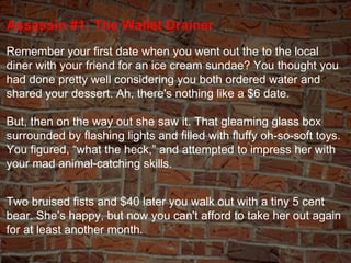 Assassin #1: The Wallet Drainer Remember your first date when you went out the to the local diner with your friend for an ...