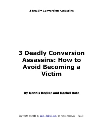 3 Deadly Conversion Assassins




3 Deadly Conversion
 Assassins: How to
 Avoid Becoming a
      Victim


    By Dennis Becker and Rachel Rofe




Copyright © 2010 by Earn1KaDay.com, all rights reserved – Page 1
 