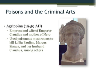 Poisons and the Criminal Arts
• Agrippina (19-59 AD)
▫ Empress and wife of Emperor
Claudius and mother of Nero
▫ Used poisonous mushrooms to
kill Lollia Paulina, Marcus
Sianus, and her husband
Claudius, among others
 