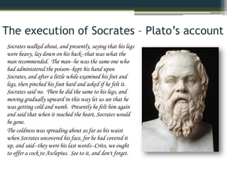 The execution of Socrates – Plato’s account
Socrates walked about, and presently, saying that his legs
were heavy, lay down on his back--that was what the
man recommended. The man--he was the same one who
had administered the poison--kept his hand upon
Socrates, and after a little while examined his feet and
legs, then pinched his foot hard and asked if he felt it.
Socrates said no. Then he did the same to his legs, and
moving gradually upward in this way let us see that he
was getting cold and numb. Presently he felt him again
and said that when it reached the heart, Socrates would
be gone.
The coldness was spreading about as far as his waist
when Socrates uncovered his face, for he had covered it
up, and said--they were his last words--Crito, we ought
to offer a cock to Asclepius. See to it, and don't forget.
 