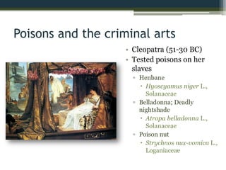 Poisons and the criminal arts
• Cleopatra (51-30 BC)
• Tested poisons on her
slaves
▫ Henbane
 Hyoscyamus niger L.,
Solanaceae
▫ Belladonna; Deadly
nightshade
 Atropa belladonna L.,
Solanaceae
▫ Poison nut
 Strychnos nux-vomica L.,
Loganiaceae
 