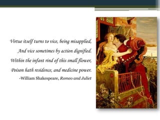 Virtue itself turns to vice, being misapplied,
And vice sometimes by action dignified.
Within the infant rind of this small flower,
Poison hath residence, and medicine power.
-William Shakespeare, Romeo and Juliet
 