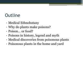 Outline
• Medical Ethnobotany
• Why do plants make poisons?
• Poison… or food?
• Poisons in history, legend and myth
• Medical discoveries from poisonous plants
• Poisonous plants in the home and yard
 