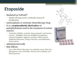 Etoposide
• Marketed as VePesid®
▫ Small cell lung cancer, testicular cancer &
lymphomas
• antineoplastic or cytotoxic chemotherapy drug
• It is a semisynthetic derivative of
podophyllotoxin used in the treatment of certain
cancers:
▫ Testicular, bladder, prostate, lung, stomach, and uterine,
cancers. Hodgkin's and non-Hodgkin's lymphoma,
mycosis fungoides, Kaposi's sarcoma, Wilm's tumor,
rhabdomyosarcoma, Ewing's sarcoma, neuroblastoma,
brain tumors
• Administered orally
• Side Effects:
▫ Low white blood cell count, Low platelet count, Hair loss ,
Menopause, Loss of fertility, Nausea and vomiting, Low
blood pressure
 