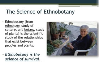 The Science of Ethnobotany
• Ethnobotany (from
ethnology, study of
culture, and botany, study
of plants) is the scientific
study of the relationships
that exist between
peoples and plants.
• Ethnobotany is the
science of survival.
 