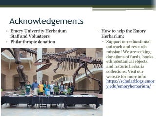 Acknowledgements
• Emory University Herbarium
Staff and Volunteers
• Philanthropic donation
• How to help the Emory
Herbarium:
▫ Support our educational
outreach and research
mission! We are seeking
donations of funds, books,
ethnobotanical objects,
and historic herbaria
collections. Visit our
website for more info:
https://scholarblogs.emor
y.edu/emoryherbarium/
 