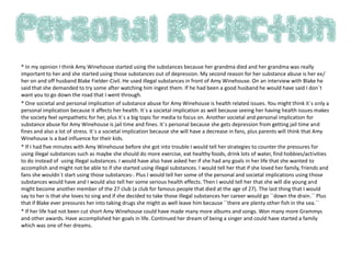 * In my opinion I think Amy Winehouse started using the substances because her grandma died and her grandma was really
important to her and she started using those substances out of depression. My second reason for her substance abuse is her ex/
her on and off husband Blake Fielder-Civil. He used illegal substances in front of Amy Winehouse. On an interview with Blake he
said that she demanded to try some after watching him ingest them. If he had been a good husband he would have said I don`t
want you to go down the road that I went through.
* One societal and personal implication of substance abuse for Amy Winehouse is health related issues. You might think it`s only a
personal implication because it affects her health. It`s a societal implication as well because seeing her having health issues makes
the society feel sympathetic for her, plus it`s a big topic for media to focus on. Another societal and personal implication for
substance abuse for Amy Winehouse is jail time and fines. It`s personal because she gets depression from getting jail time and
fines and also a lot of stress. It`s a societal implication because she will have a decrease in fans, plus parents will think that Amy
Winehouse is a bad influence for their kids.
* If I had five minutes with Amy Winehouse before she got into trouble I would tell her strategies to counter the pressures for
using illegal substances such as maybe she should do more exercise, eat healthy foods, drink lots of water, find hobbies/activities
to do instead of using illegal substances. I would have also have asked her if she had any goals in her life that she wanted to
accomplish and might not be able to if she started using illegal substances. I would tell her that if she loved her family, friends and
fans she wouldn`t start using those substances-. Plus I would tell her some of the personal and societal implications using those
substances would have and I would also tell her some serious health effects. Then I would tell her that she will die young and
might become another member of the 27 club (a club for famous people that died at the age of 27). The last thing that I would
say to her is that she loves to sing and if she decided to take those illegal substances her career would go ``down the drain.`` Plus
that if Blake ever pressures her into taking drugs she might as well leave him because ``there are plenty other fish in the sea.``
* If her life had not been cut short Amy Winehouse could have made many more albums and songs. Won many more Grammys
and other awards. Have accomplished her goals in life. Continued her dream of being a singer and could have started a family
which was one of her dreams.
 
