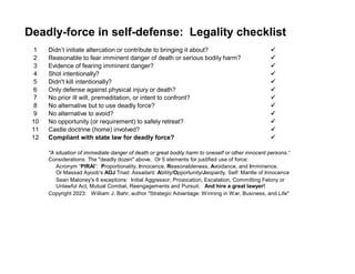 Deadly-force in self-defense: Legality checklist
1 Didn’t initiate altercation or contribute to bringing it about? 
2 Reasonable to fear imminent danger of death or serious bodily harm? 
3 Evidence of fearing imminent danger? 
4 Shot intentionally? 
5 Didn't kill intentionally? 
6 Only defense against physical injury or death? 
7 No prior ill will, premeditation, or intent to confront? 
8 No alternative but to use deadly force? 
9 No alternative to avoid? 
10 No opportunity (or requirement) to safely retreat? 
11 Castle doctrine (home) involved? 
12 Compliant with state law for deadly force? 
"A situation of immediate danger of death or great bodily harm to oneself or other innocent persons."
Considerations: The "deadly dozen" above. Or 5 elements for justified use of force:
Acronym “PIRAI”: Proportionality, Innocence, Reasonableness, Avoidance, and Imminence.
Or Massad Ayoob's AOJ Triad: Assailant: Ability/Opportunity/Jeopardy. Self: Mantle of Innocence.
Sean Maloney's 6 exceptions: Initial Aggressor, Provocation, Escalation, Committing Felony or
Unlawful Act, Mutual Combat, Reengagements and Pursuit. And hire a great lawyer!
Copyright 2023: William J. Bahr, author "Strategic Advantage: Winning in War, Business, and Life"
 