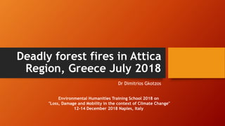 Deadly forest fires in Attica
Region, Greece July 2018
Dr Dimitrios Gkotzos
Environmental Humanities Training School 2018 on
"Loss, Damage and Mobility in the context of Climate Change"
12-14 December 2018 Naples, Italy
 