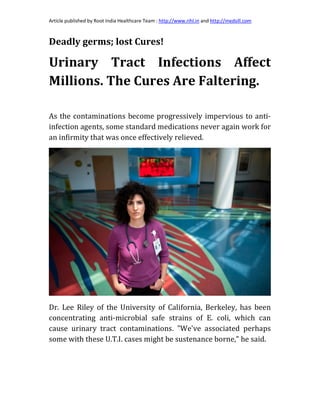 Article published by Root India Healthcare Team : http://www.rihl.in and http://medsill.com
Deadly germs; lost Cures!
Urinary Tract Infections Affect
Millions. The Cures Are Faltering.
As the contaminations become progressively impervious to anti-
infection agents, some standard medications never again work for
an infirmity that was once effectively relieved.
Dr. Lee Riley of the University of California, Berkeley, has been
concentrating anti-microbial safe strains of E. coli, which can
cause urinary tract contaminations. "We've associated perhaps
some with these U.T.I. cases might be sustenance borne," he said.
 