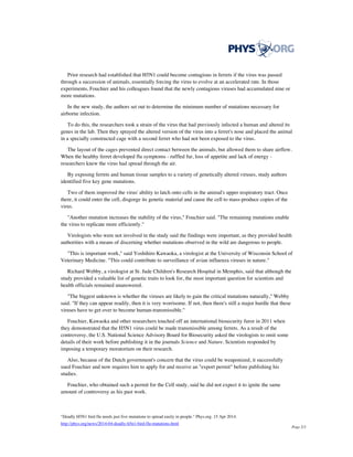Prior research had established that H5N1 could become contagious in ferrets if the virus was passed
through a succession of animals, essentially forcing the virus to evolve at an accelerated rate. In those
experiments, Fouchier and his colleagues found that the newly contagious viruses had accumulated nine or
more mutations.
In the new study, the authors set out to determine the minimum number of mutations necessary for
airborne infection.
To do this, the researchers took a strain of the virus that had previously infected a human and altered its
genes in the lab. Then they sprayed the altered version of the virus into a ferret's nose and placed the animal
in a specially constructed cage with a second ferret who had not been exposed to the virus.
The layout of the cages prevented direct contact between the animals, but allowed them to share airflow.
When the healthy ferret developed flu symptoms - ruffled fur, loss of appetite and lack of energy -
researchers knew the virus had spread through the air.
By exposing ferrets and human tissue samples to a variety of genetically altered viruses, study authors
identified five key gene mutations.
Two of them improved the virus' ability to latch onto cells in the animal's upper respiratory tract. Once
there, it could enter the cell, disgorge its genetic material and cause the cell to mass-produce copies of the
virus.
"Another mutation increases the stability of the virus," Fouchier said. "The remaining mutations enable
the virus to replicate more efficiently."
Virologists who were not involved in the study said the findings were important, as they provided health
authorities with a means of discerning whether mutations observed in the wild are dangerous to people.
"This is important work," said Yoshihiro Kawaoka, a virologist at the University of Wisconsin School of
Veterinary Medicine. "This could contribute to surveillance of avian influenza viruses in nature."
Richard Webby, a virologist at St. Jude Children's Research Hospital in Memphis, said that although the
study provided a valuable list of genetic traits to look for, the most important question for scientists and
health officials remained unanswered.
"The biggest unknown is whether the viruses are likely to gain the critical mutations naturally," Webby
said. "If they can appear readily, then it is very worrisome. If not, then there's still a major hurdle that these
viruses have to get over to become human-transmissible."
Fouchier, Kawaoka and other researchers touched off an international biosecurity furor in 2011 when
they demonstrated that the H5N1 virus could be made transmissible among ferrets. As a result of the
controversy, the U.S. National Science Advisory Board for Biosecurity asked the virologists to omit some
details of their work before publishing it in the journals Science and Nature. Scientists responded by
imposing a temporary moratorium on their research.
Also, because of the Dutch government's concern that the virus could be weaponized, it successfully
sued Fouchier and now requires him to apply for and receive an "export permit" before publishing his
studies.
Fouchier, who obtained such a permit for the Cell study, said he did not expect it to ignite the same
amount of controversy as his past work.
"Deadly H5N1 bird flu needs just five mutations to spread easily in people." Phys.org. 15 Apr 2014.
http://phys.org/news/2014-04-deadly-h5n1-bird-flu-mutations.html
Page 2/3
 