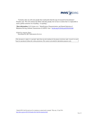 "Certainly, there are still some people that would prefer that this type of research be discontinued,"
Fouchier said. "We will continue the debate with these people, but we have to realize that it is impossible to
reach a global consensus on everything - or anything."
More information: Cell, Linster et al.: "Identification, Characterization, and Natural Selection of
Mutations Driving Airborne Transmission of A/H5N1 virus." dx.doi.org/10.1016/j.cell.2014.02.040
©2014 Los Angeles Times
Distributed by MCT Information Services
This document is subject to copyright. Apart from any fair dealing for the purpose of private study, research, no part
may be reproduced without the written permission. The content is provided for information purposes only.
"Deadly H5N1 bird flu needs just five mutations to spread easily in people." Phys.org. 15 Apr 2014.
http://phys.org/news/2014-04-deadly-h5n1-bird-flu-mutations.html
Page 3/3
 
