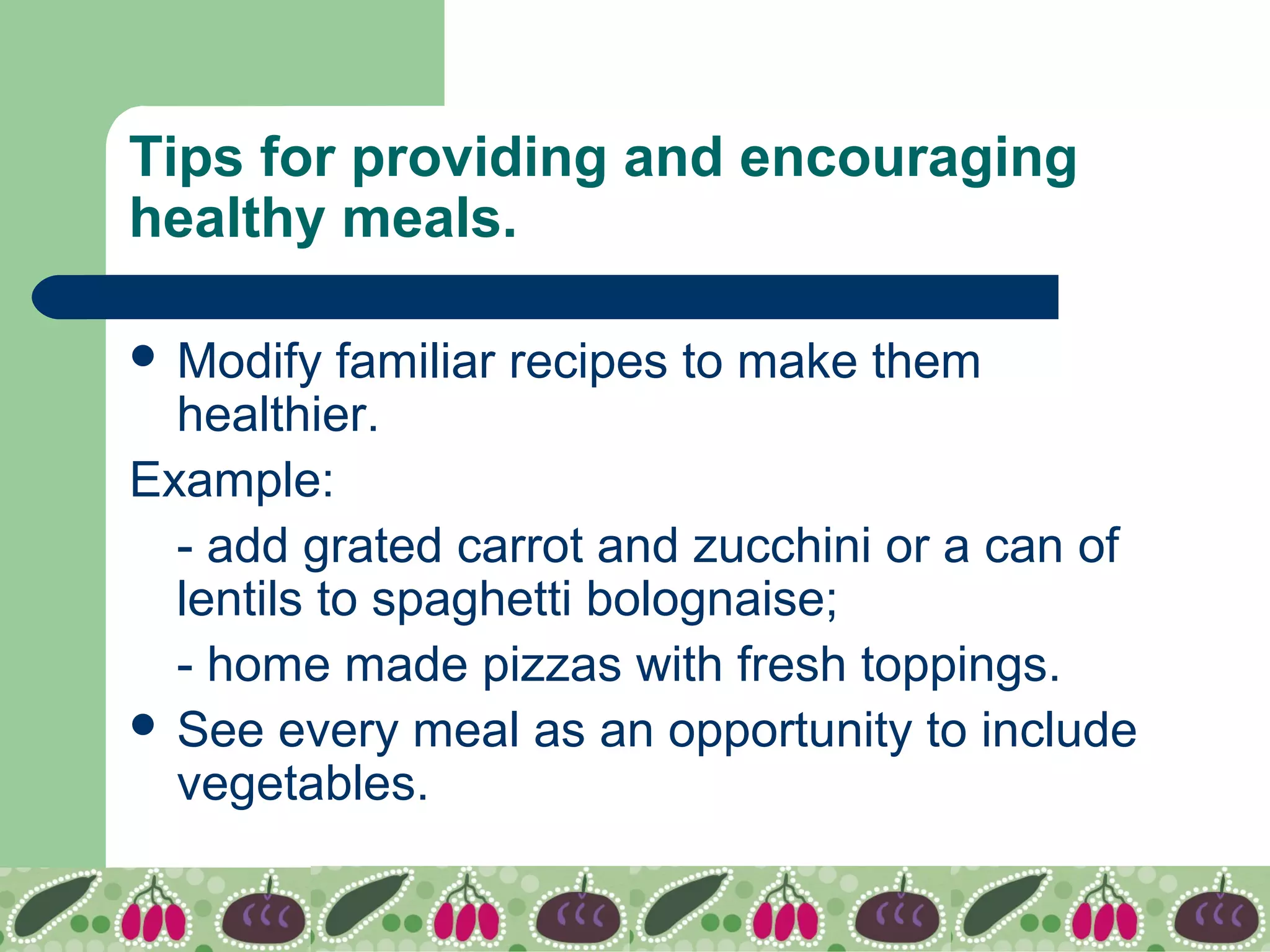 Tips for providing and encouraging
healthy meals.
 Modify familiar recipes to make them
healthier.
Example:
- add grated carrot and zucchini or a can of
lentils to spaghetti bolognaise;
- home made pizzas with fresh toppings.
 See every meal as an opportunity to include
vegetables.
 