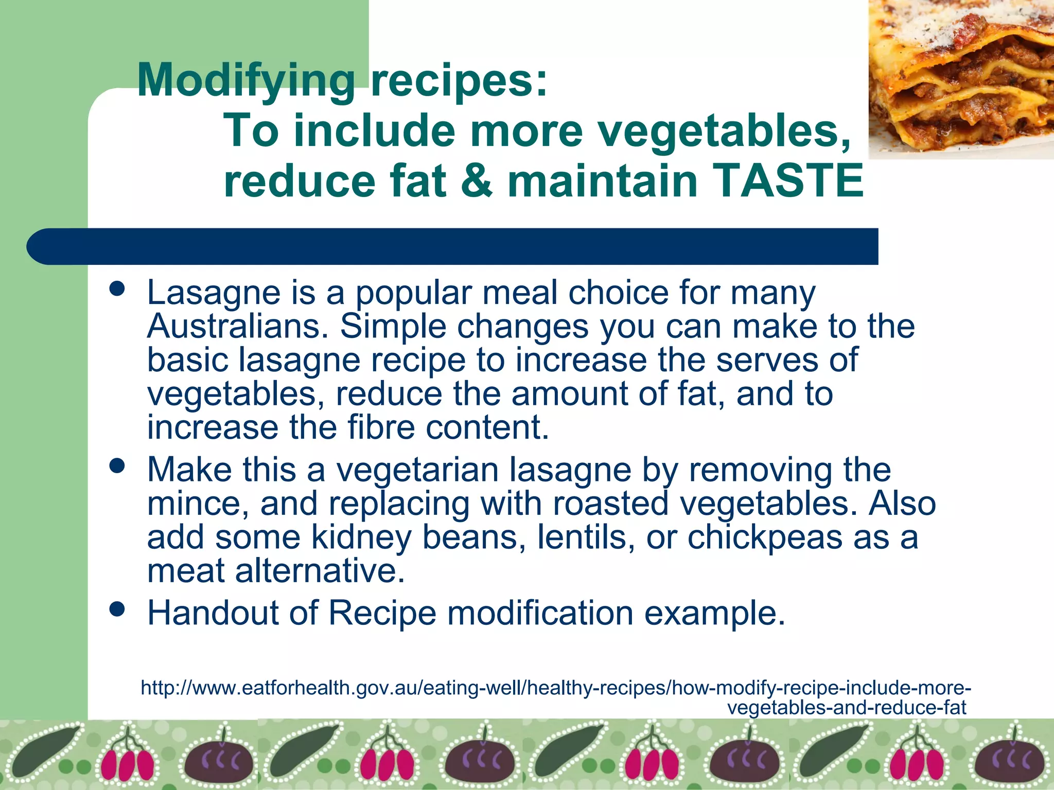 Modifying recipes:
To include more vegetables,
reduce fat & maintain TASTE
 Lasagne is a popular meal choice for many
Australians. Simple changes you can make to the
basic lasagne recipe to increase the serves of
vegetables, reduce the amount of fat, and to
increase the fibre content.
 Make this a vegetarian lasagne by removing the
mince, and replacing with roasted vegetables. Also
add some kidney beans, lentils, or chickpeas as a
meat alternative.
 Handout of Recipe modification example.
http://www.eatforhealth.gov.au/eating-well/healthy-recipes/how-modify-recipe-include-more-
vegetables-and-reduce-fat
 