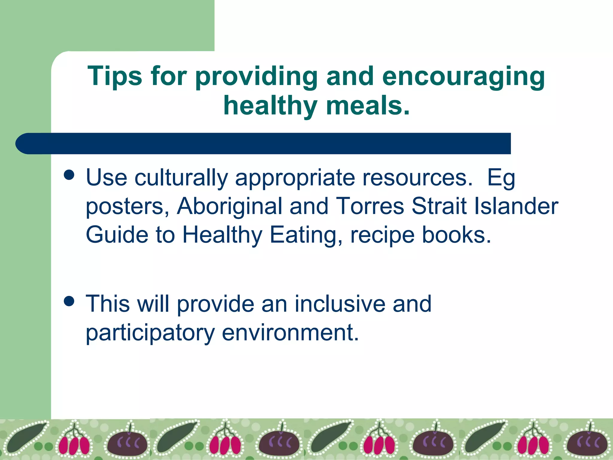 Tips for providing and encouraging
healthy meals.
 Use culturally appropriate resources. Eg
posters, Aboriginal and Torres Strait Islander
Guide to Healthy Eating, recipe books.
 This will provide an inclusive and
participatory environment.
 