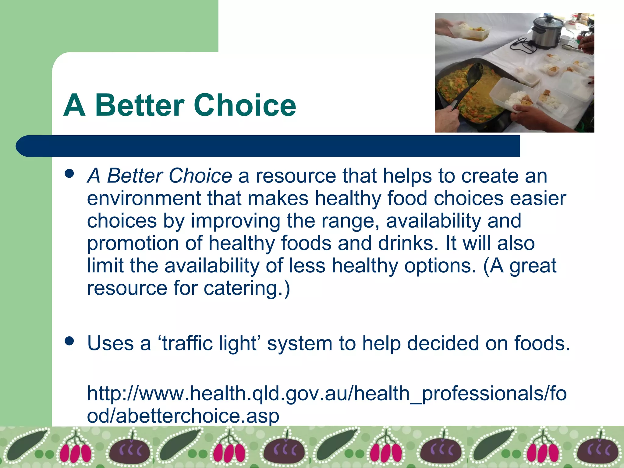 A Better Choice
 A Better Choice a resource that helps to create an
environment that makes healthy food choices easier
choices by improving the range, availability and
promotion of healthy foods and drinks. It will also
limit the availability of less healthy options. (A great
resource for catering.)
 Uses a ‘traffic light’ system to help decided on foods.
http://www.health.qld.gov.au/health_professionals/fo
od/abetterchoice.asp
 