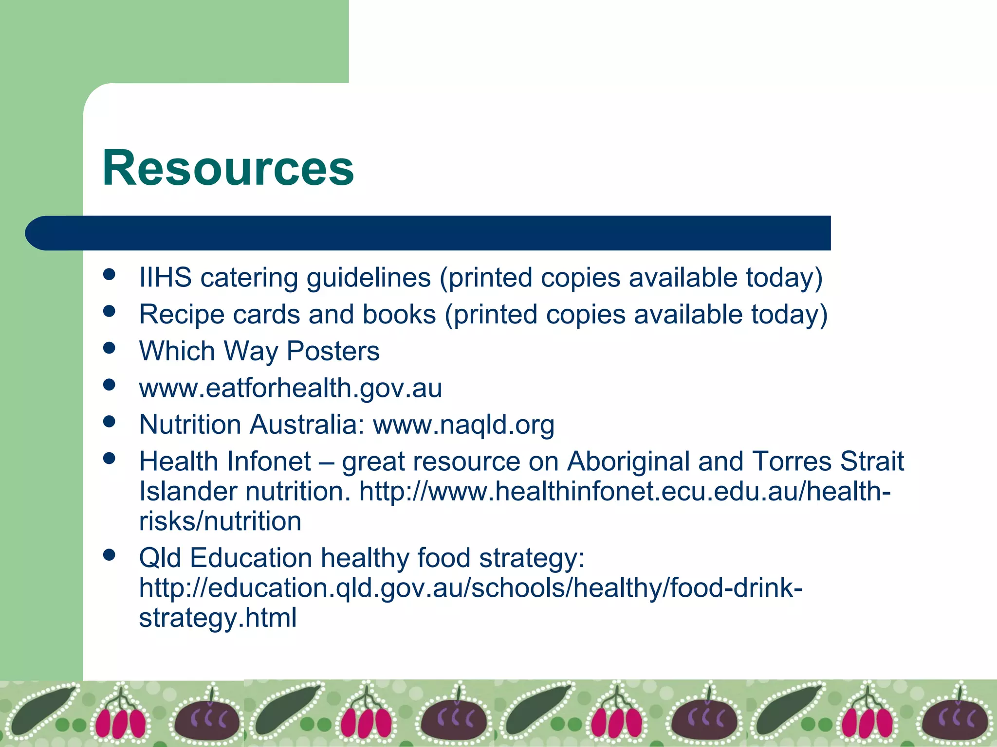 Resources
 IIHS catering guidelines (printed copies available today)
 Recipe cards and books (printed copies available today)
 Which Way Posters
 www.eatforhealth.gov.au
 Nutrition Australia: www.naqld.org
 Health Infonet – great resource on Aboriginal and Torres Strait
Islander nutrition. http://www.healthinfonet.ecu.edu.au/health-
risks/nutrition
 Qld Education healthy food strategy:
http://education.qld.gov.au/schools/healthy/food-drink-
strategy.html
 