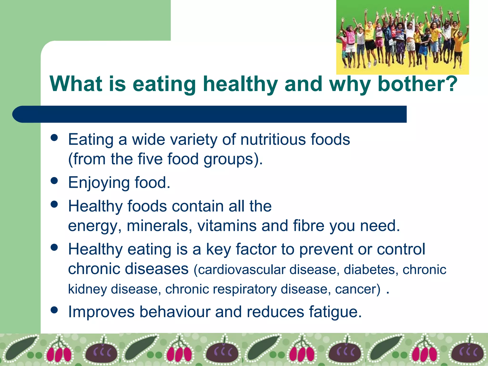 What is eating healthy and why bother?
 Eating a wide variety of nutritious foods
(from the five food groups).
 Enjoying food.
 Healthy foods contain all the
energy, minerals, vitamins and fibre you need.
 Healthy eating is a key factor to prevent or control
chronic diseases (cardiovascular disease, diabetes, chronic
kidney disease, chronic respiratory disease, cancer) .
 Improves behaviour and reduces fatigue.
 