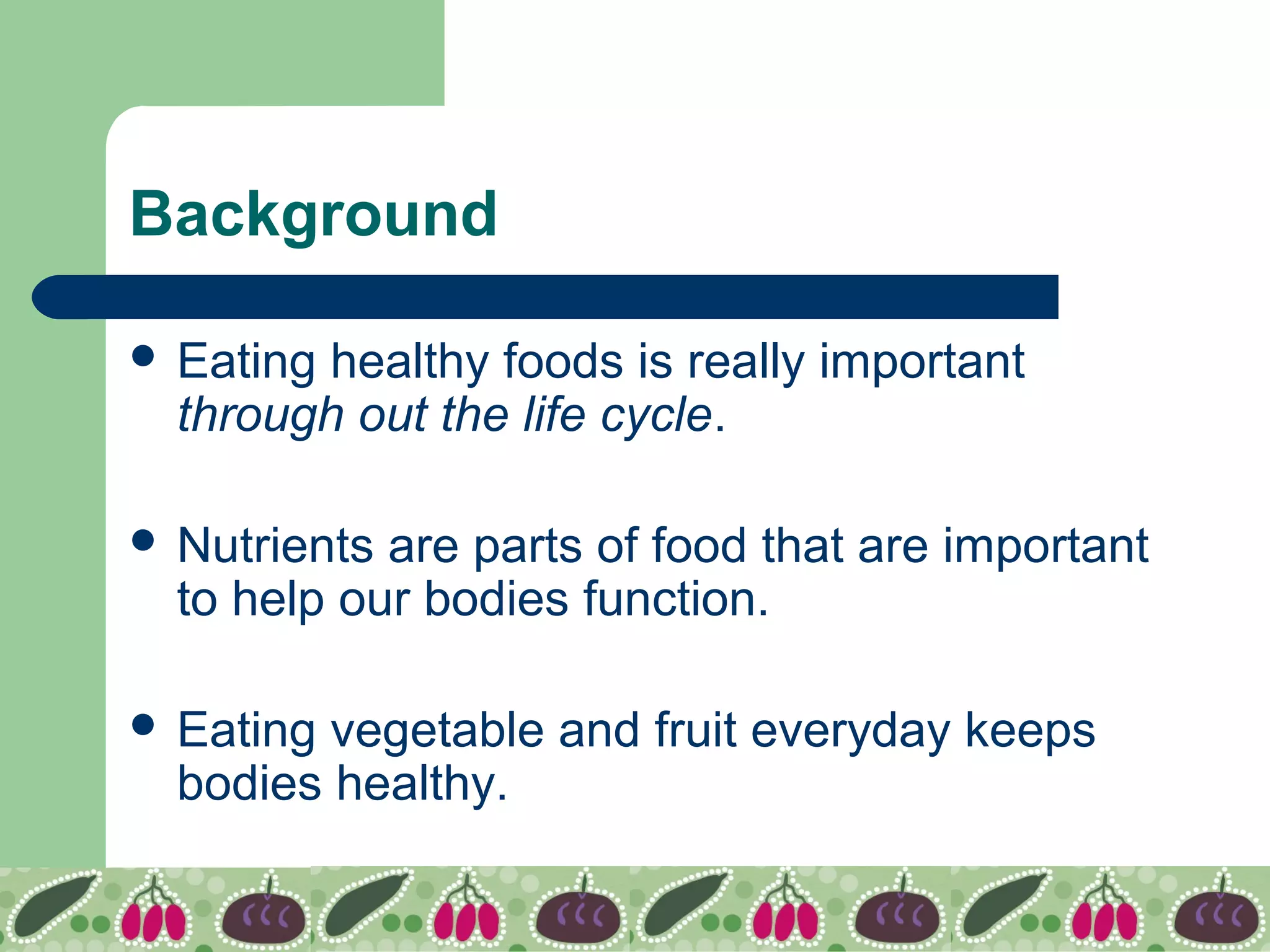 Background
 Eating healthy foods is really important
through out the life cycle.
 Nutrients are parts of food that are important
to help our bodies function.
 Eating vegetable and fruit everyday keeps
bodies healthy.
 