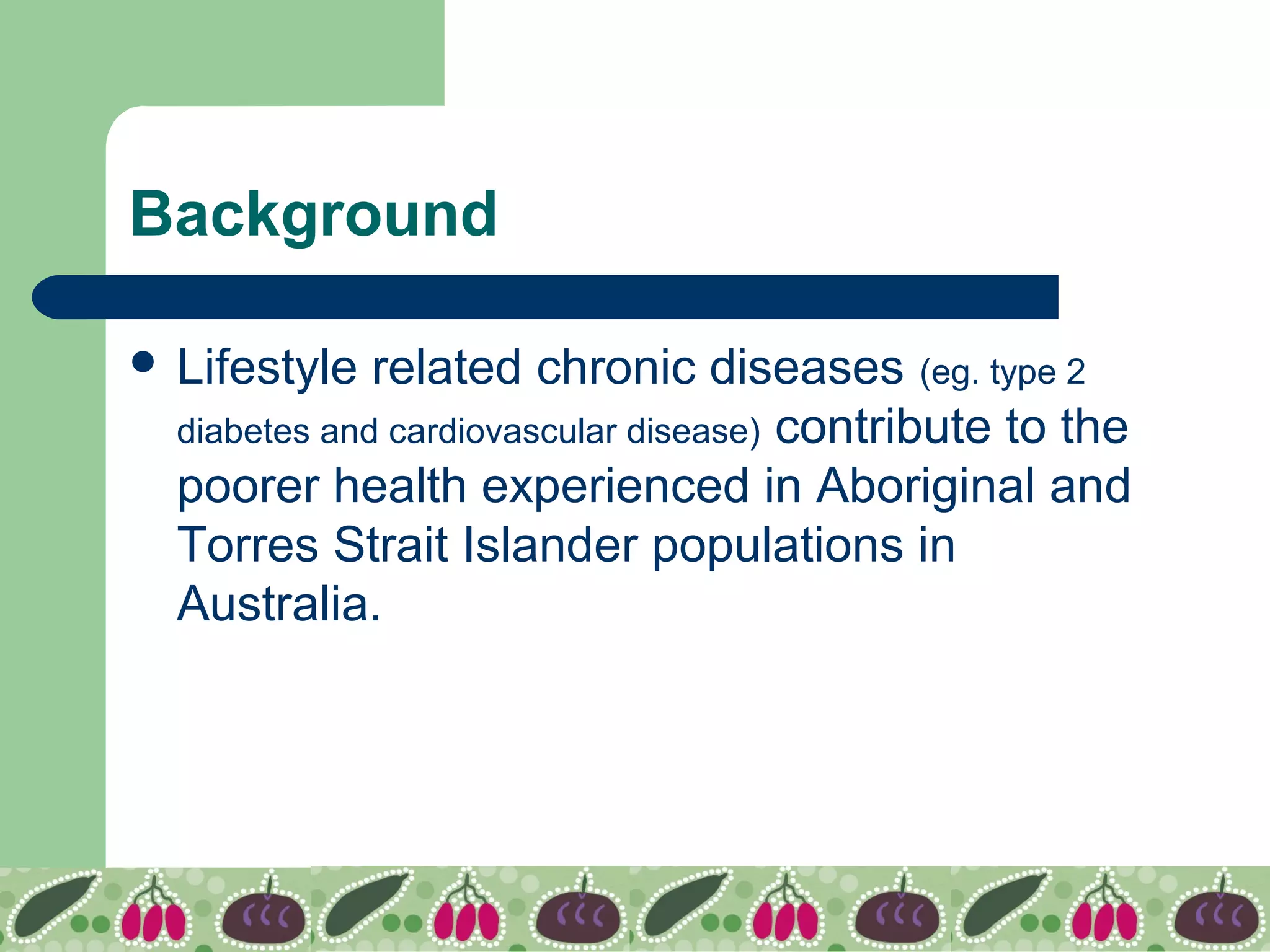 Background
 Lifestyle related chronic diseases (eg. type 2
diabetes and cardiovascular disease) contribute to the
poorer health experienced in Aboriginal and
Torres Strait Islander populations in
Australia.
 