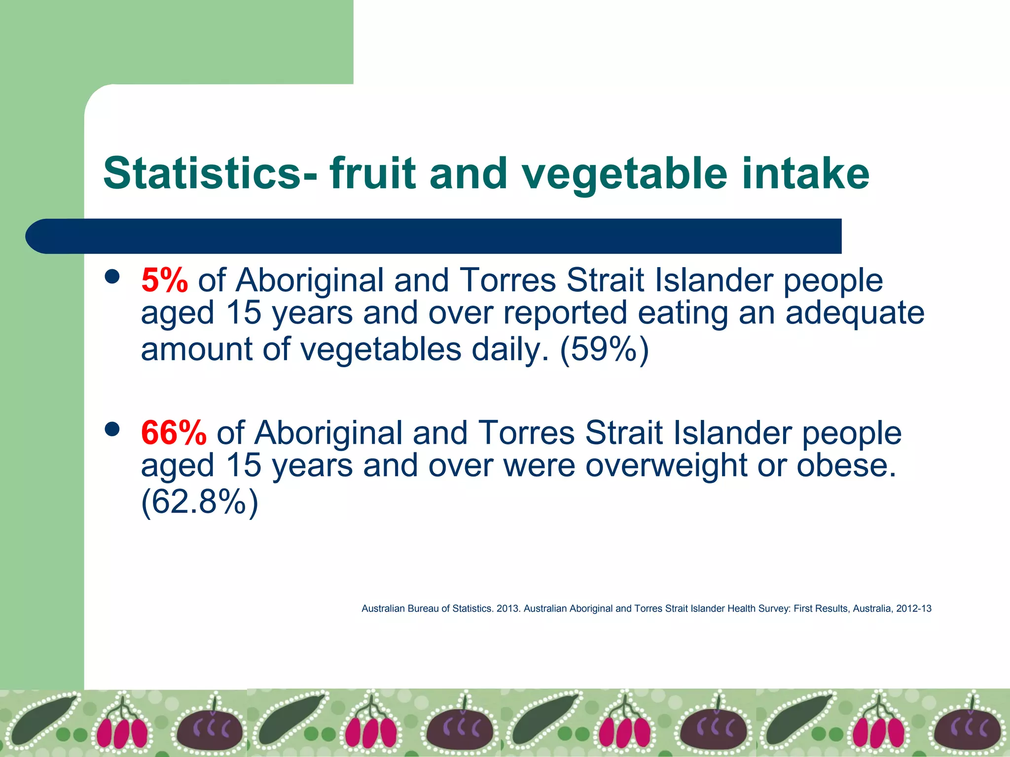 Statistics- fruit and vegetable intake
 5% of Aboriginal and Torres Strait Islander people
aged 15 years and over reported eating an adequate
amount of vegetables daily. (59%)
 66% of Aboriginal and Torres Strait Islander people
aged 15 years and over were overweight or obese.
(62.8%)
Australian Bureau of Statistics. 2013. Australian Aboriginal and Torres Strait Islander Health Survey: First Results, Australia, 2012-13
 