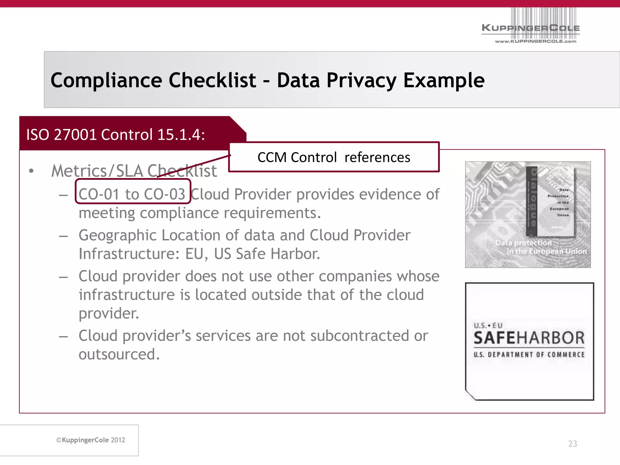 Compliance Checklist – Data Privacy Example

ISO 27001 Control 15.1.4:
                               CCM Control references
• Metrics/SLA Checklist
    – CO-01 to CO-03 Cloud Provider provides evidence of
      meeting compliance requirements.
    – Geographic Location of data and Cloud Provider
      Infrastructure: EU, US Safe Harbor.
    – Cloud provider does not use other companies whose
      infrastructure is located outside that of the cloud
      provider.
    – Cloud provider’s services are not subcontracted or
      outsourced.




                                                            23
 