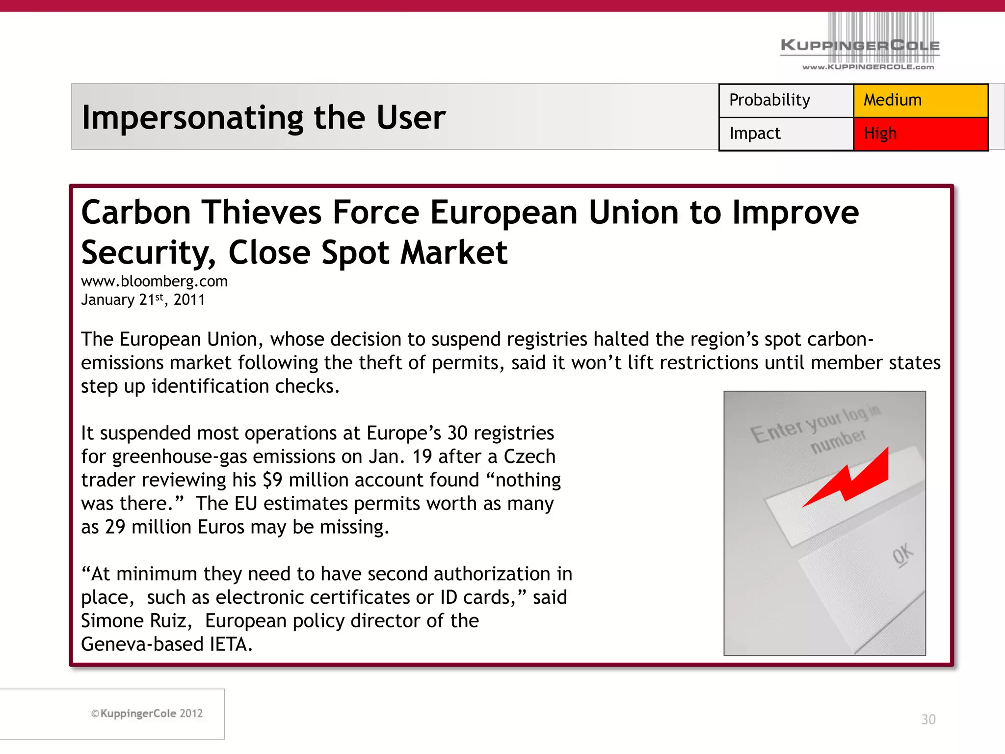 Probability     Medium
Impersonating the User                                                     Impact          High




Carbon Thieves Force European Union to Improve
Security, Close Spot Market
www.bloomberg.com
January 21st, 2011

The European Union, whose decision to suspend registries halted the region’s spot carbon-
emissions market following the theft of permits, said it won’t lift restrictions until member states
step up identification checks.

It suspended most operations at Europe’s 30 registries
for greenhouse-gas emissions on Jan. 19 after a Czech
trader reviewing his $9 million account found “nothing
was there.” The EU estimates permits worth as many
as 29 million Euros may be missing.

“At minimum they need to have second authorization in
place, such as electronic certificates or ID cards,” said
Simone Ruiz, European policy director of the
Geneva-based IETA.


                                                                                                  30
 