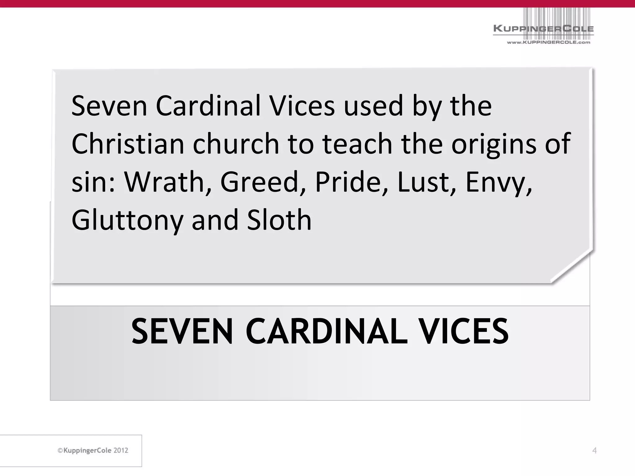 Seven Cardinal Vices used by the
Christian church to teach the origins of
sin: Wrath, Greed, Pride, Lust, Envy,
Gluttony and Sloth


    SEVEN CARDINAL VICES


                                           4
 