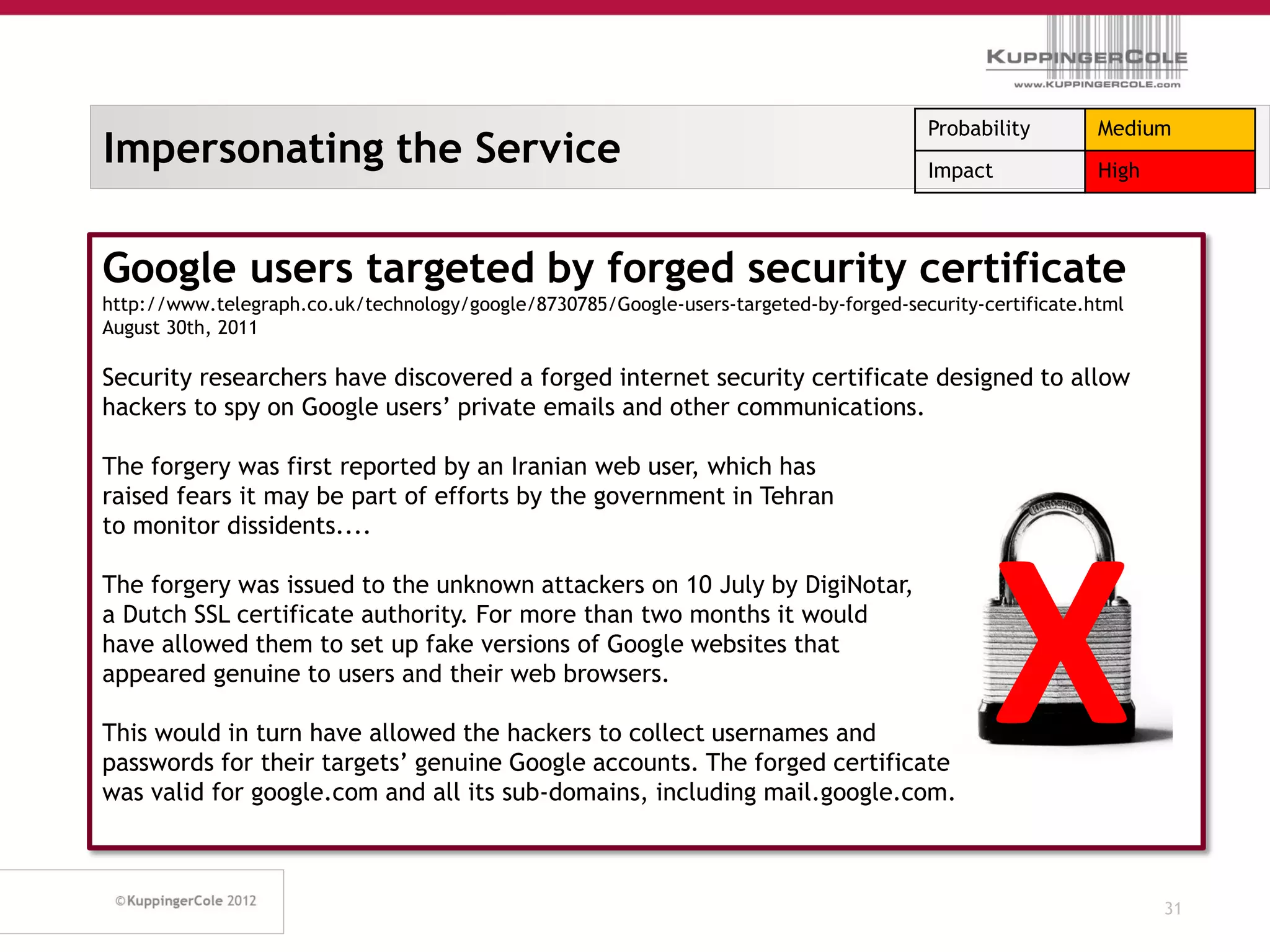 Probability        Medium
Impersonating the Service                                                               Impact             High



Google users targeted by forged security certificate
http://www.telegraph.co.uk/technology/google/8730785/Google-users-targeted-by-forged-security-certificate.html
August 30th, 2011

Security researchers have discovered a forged internet security certificate designed to allow
hackers to spy on Google users’ private emails and other communications.

The forgery was first reported by an Iranian web user, which has
raised fears it may be part of efforts by the government in Tehran
to monitor dissidents....




                                                                                               X
The forgery was issued to the unknown attackers on 10 July by DigiNotar,
a Dutch SSL certificate authority. For more than two months it would
have allowed them to set up fake versions of Google websites that
appeared genuine to users and their web browsers.

This would in turn have allowed the hackers to collect usernames and
passwords for their targets’ genuine Google accounts. The forged certificate
was valid for google.com and all its sub-domains, including mail.google.com.



                                                                                                                  31
 