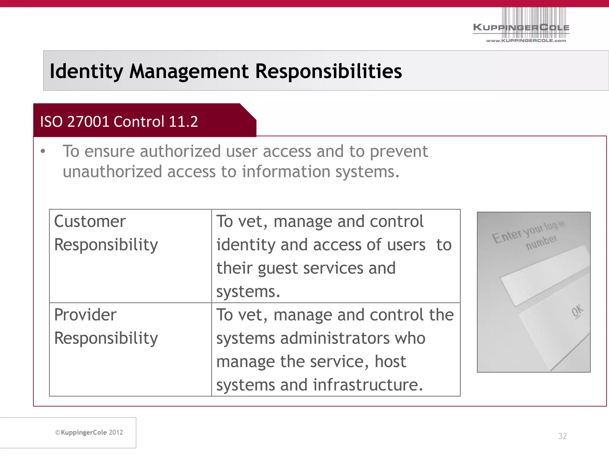 Identity Management Responsibilities

ISO 27001 Control 11.2
• To ensure authorized user access and to prevent
  unauthorized access to information systems.

 Customer                To vet, manage and control
 Responsibility          identity and access of users to
                         their guest services and
                         systems.
 Provider                To vet, manage and control the
 Responsibility          systems administrators who
                         manage the service, host
                         systems and infrastructure.

                                                           32
 